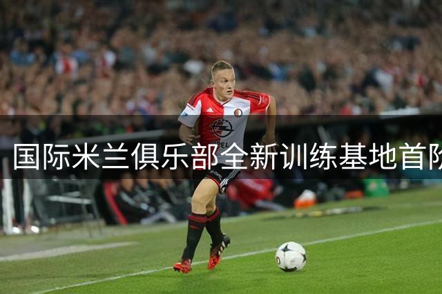 国际米兰俱乐部全新训练基地首阶段工程竣工启用