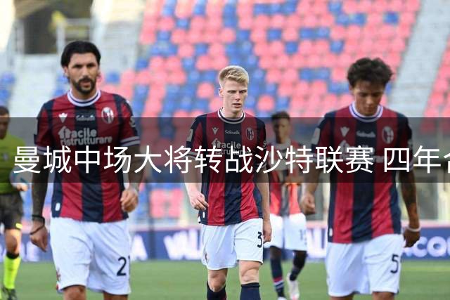 曼城中场大将转战沙特联赛 四年合约总薪酬破亿欧元