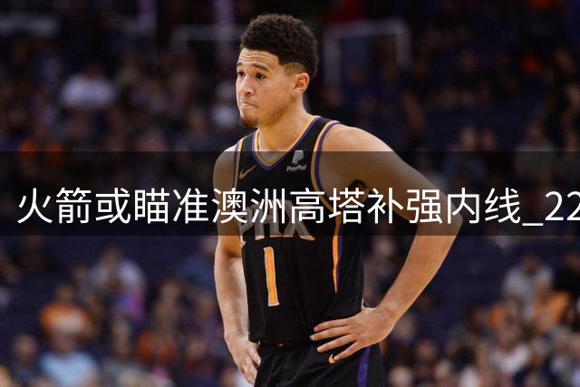 火箭或瞄准澳洲高塔补强内线 22岁NCAA冠军中锋成潜在目标