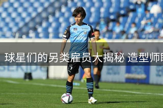 球星们的另类雇员大揭秘 造型师睡眠教练齐登场