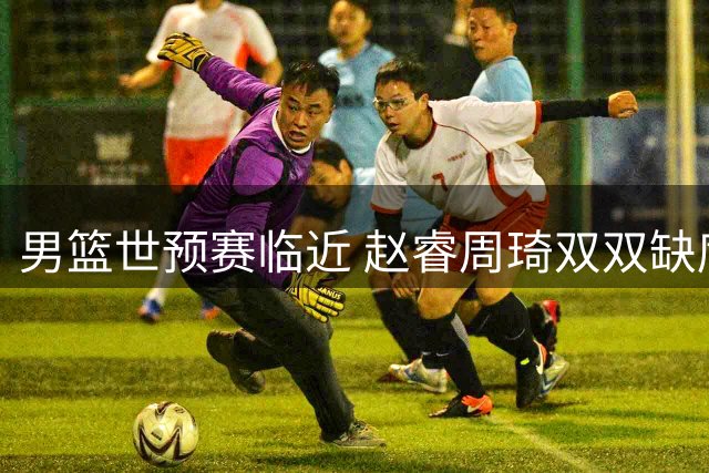 男篮世预赛临近 赵睿周琦双双缺席引关注