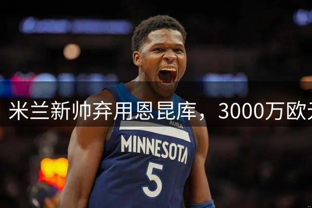 米兰新帅弃用恩昆库，3000万欧元报价待买家
